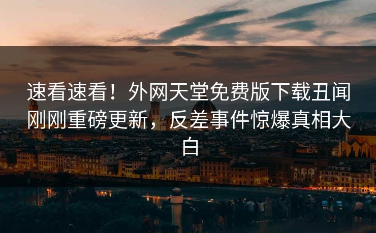速看速看！外网天堂免费版下载丑闻刚刚重磅更新，反差事件惊爆真相大白