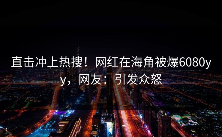 直击冲上热搜！网红在海角被爆6080yy，网友：引发众怒