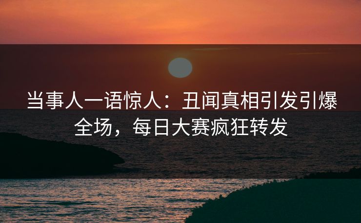 当事人一语惊人：丑闻真相引发引爆全场，每日大赛疯狂转发
