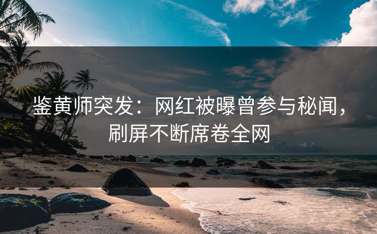 鉴黄师突发：网红被曝曾参与秘闻，刷屏不断席卷全网