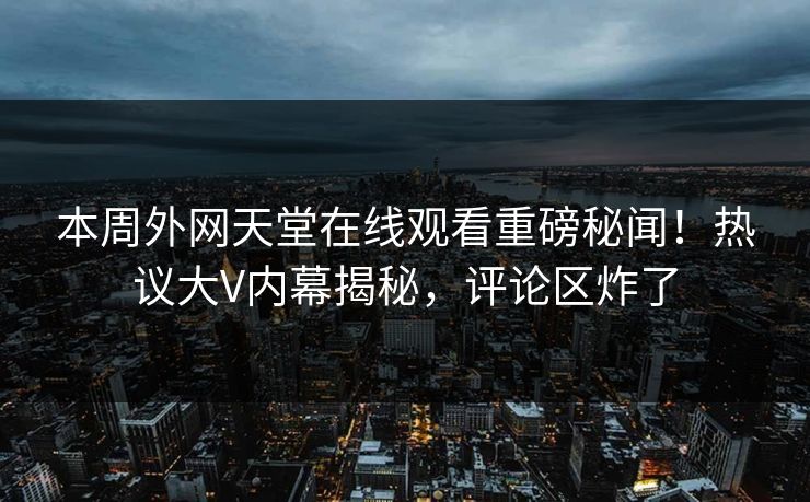 本周外网天堂在线观看重磅秘闻！热议大V内幕揭秘，评论区炸了