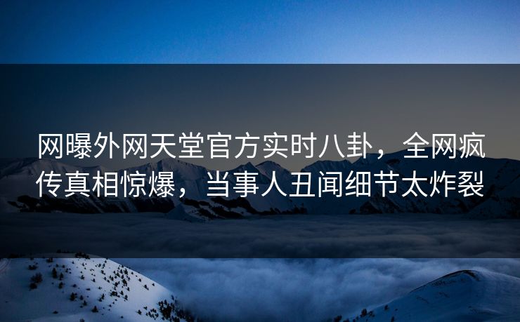 网曝外网天堂官方实时八卦，全网疯传真相惊爆，当事人丑闻细节太炸裂
