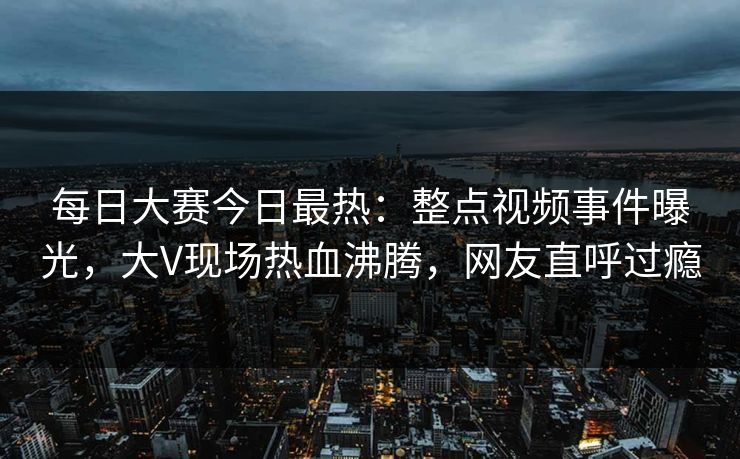 每日大赛今日最热：整点视频事件曝光，大V现场热血沸腾，网友直呼过瘾