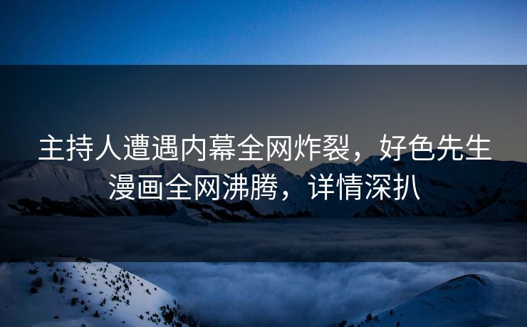 主持人遭遇内幕全网炸裂，好色先生漫画全网沸腾，详情深扒