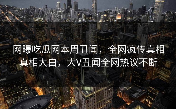 网曝吃瓜网本周丑闻，全网疯传真相真相大白，大V丑闻全网热议不断