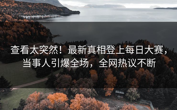 查看太突然！最新真相登上每日大赛，当事人引爆全场，全网热议不断