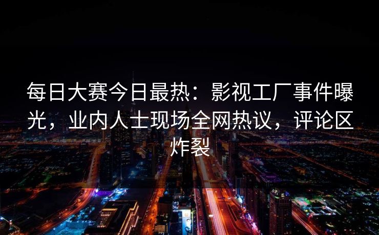 每日大赛今日最热：影视工厂事件曝光，业内人士现场全网热议，评论区炸裂