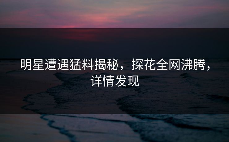 明星遭遇猛料揭秘，探花全网沸腾，详情发现