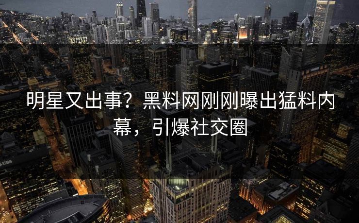 明星又出事？黑料网刚刚曝出猛料内幕，引爆社交圈