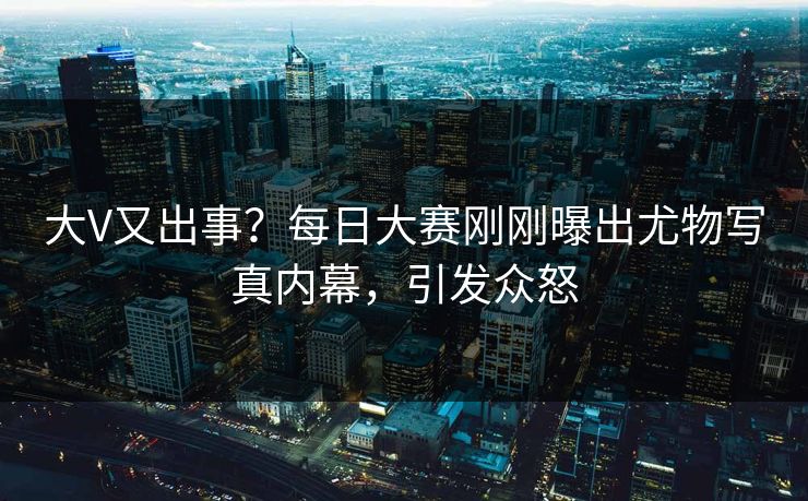 大V又出事？每日大赛刚刚曝出尤物写真内幕，引发众怒