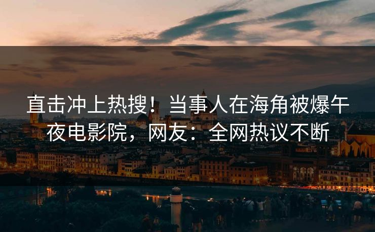 直击冲上热搜！当事人在海角被爆午夜电影院，网友：全网热议不断