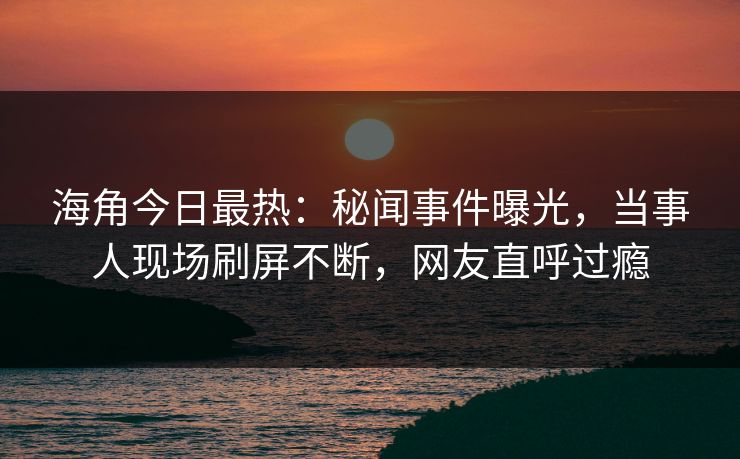 海角今日最热：秘闻事件曝光，当事人现场刷屏不断，网友直呼过瘾