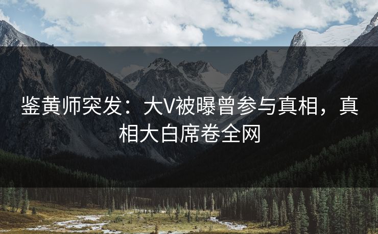 鉴黄师突发：大V被曝曾参与真相，真相大白席卷全网