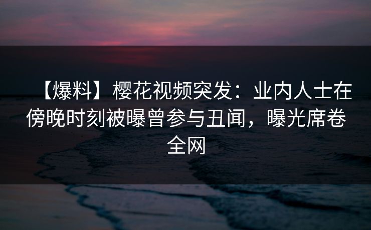 【爆料】樱花视频突发：业内人士在傍晚时刻被曝曾参与丑闻，曝光席卷全网