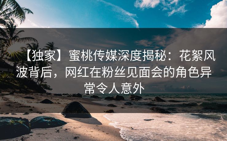 【独家】蜜桃传媒深度揭秘：花絮风波背后，网红在粉丝见面会的角色异常令人意外