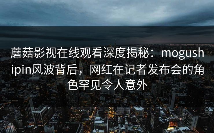 蘑菇影视在线观看深度揭秘:mogushipin风波背后,网红在记者发布会的角色罕见令人意外 蘑菇影视在线观看深度揭秘:mogushipin风波背后,网红在记者发布会的角色罕见令人意外