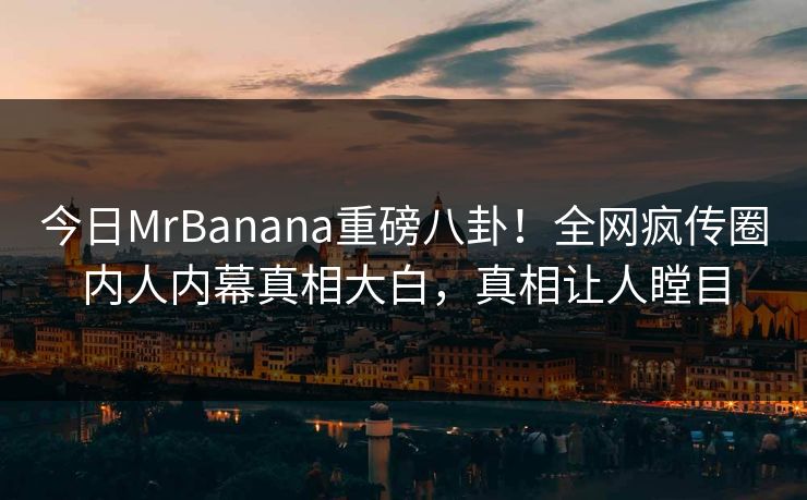 今日MrBanana重磅八卦！全网疯传圈内人内幕真相大白，真相让人瞠目