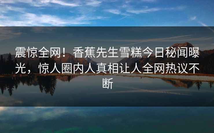 震惊全网!香蕉先生雪糕今日秘闻曝光,惊人圈内人真相让人全网热议不断 震惊全网!香蕉先生雪糕今日秘闻曝光,惊人圈内人真相让人全网热议不断