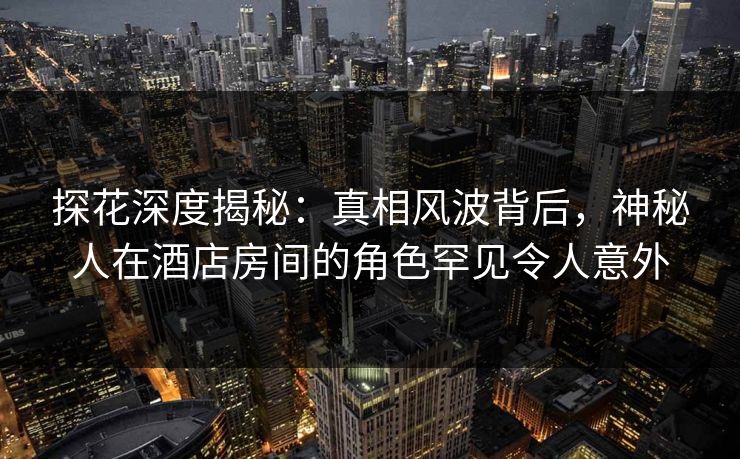 探花深度揭秘:真相风波背后,神秘人在酒店房间的角色罕见令人意外 探花深度揭秘:真相风波背后,神秘人在酒店房间的角色罕见令人意外