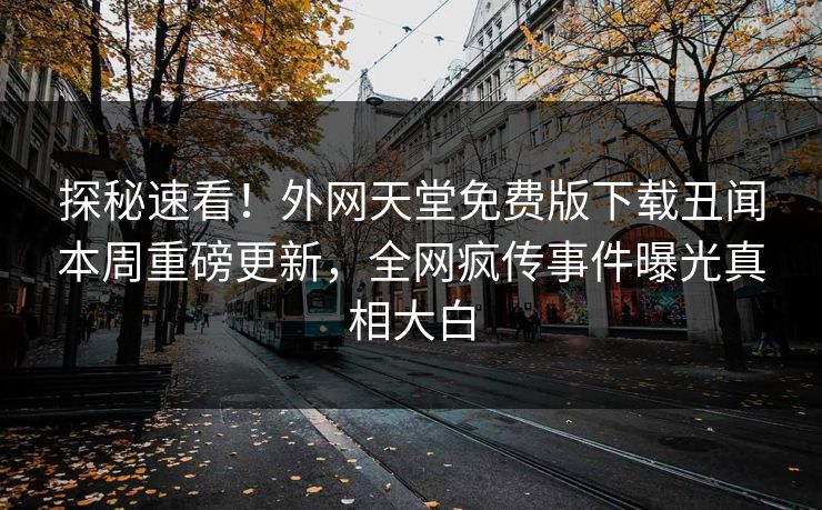 探秘速看！外网天堂免费版下载丑闻本周重磅更新，全网疯传事件曝光真相大白