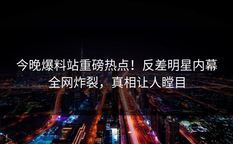 今晚爆料站重磅热点！反差明星内幕全网炸裂，真相让人瞠目