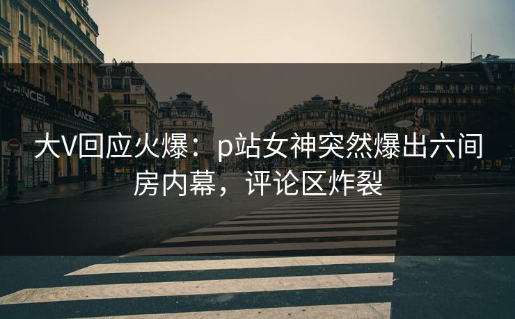 大V回应火爆：p站女神突然爆出六间房内幕，评论区炸裂