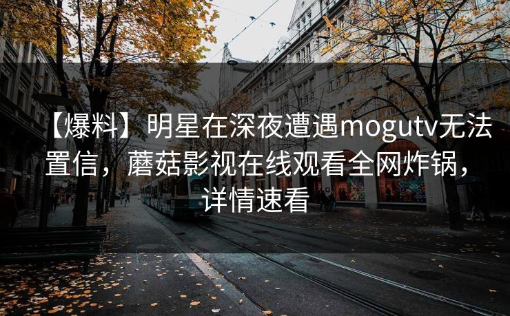 【爆料】明星在深夜遭遇mogutv无法置信,蘑菇影视在线观看全网炸锅,详情速看 【爆料】明星在深夜遭遇mogutv无法置信,蘑菇影视在线观看全网炸锅,详情速看