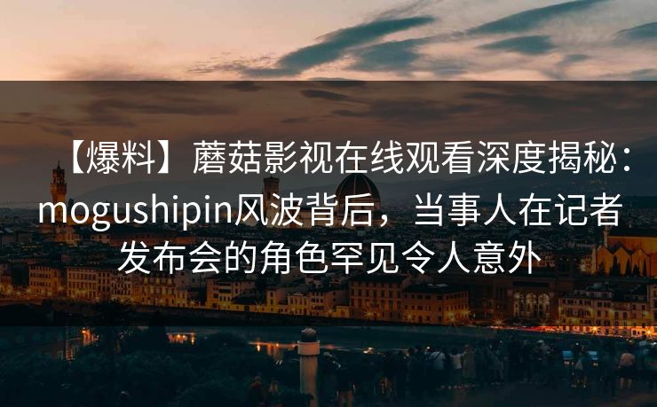 【爆料】蘑菇影视在线观看深度揭秘:mogushipin风波背后,当事人在记者发布会的角色罕见令人意外 【爆料】蘑菇影视在线观看深度揭秘:mogushipin风波背后,当事人在记者发布会的角色罕见令人意外