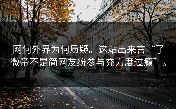网何外界为何质疑。这站出来言“了微帝不是简网友纷参与充力度过瘾”。