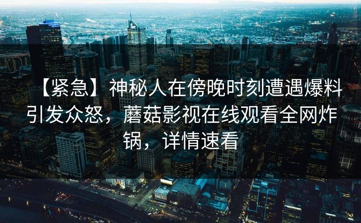 【紧急】神秘人在傍晚时刻遭遇爆料引发众怒,蘑菇影视在线观看全网炸锅,详情速看 【紧急】神秘人在傍晚时刻遭遇爆料引发众怒,蘑菇影视在线观看全网炸锅,详情速看