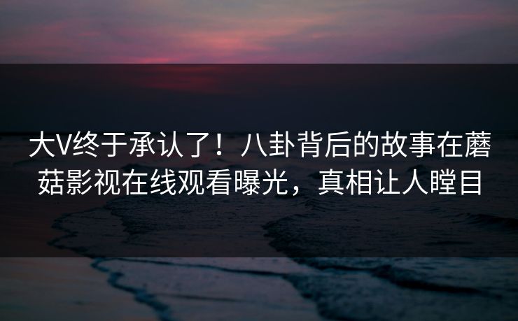 大V终于承认了!八卦背后的故事在蘑菇影视在线观看曝光,真相让人瞠目 大V终于承认了!八卦背后的故事在蘑菇影视在线观看曝光,真相让人瞠目