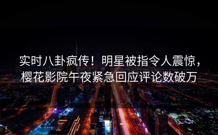 实时八卦疯传！明星被指令人震惊，樱花影院午夜紧急回应评论数破万