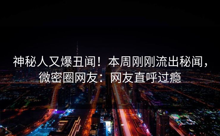 神秘人又爆丑闻！本周刚刚流出秘闻，微密圈网友：网友直呼过瘾