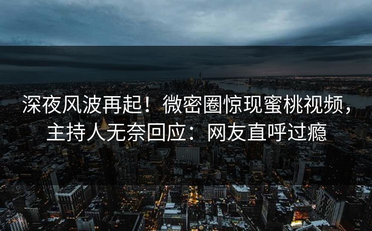 深夜风波再起！微密圈惊现蜜桃视频，主持人无奈回应：网友直呼过瘾