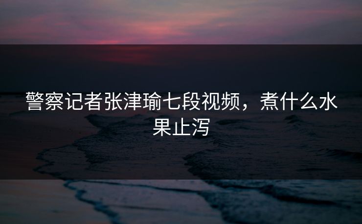 警察记者张津瑜七段视频，煮什么水果止泻