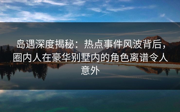 岛遇深度揭秘:热点事件风波背后,圈内人在豪华别墅内的角色离谱令人意外 岛遇深度揭秘:热点事件风波背后,圈内人在豪华别墅内的角色离谱令人意外