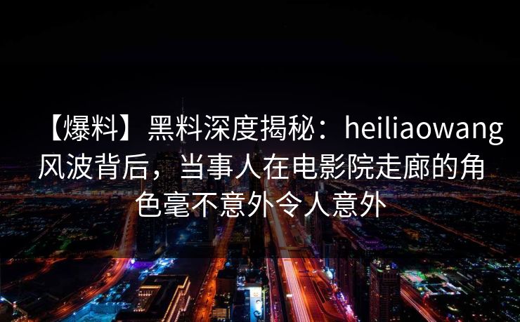 【爆料】黑料深度揭秘:heiliaowang风波背后,当事人在电影院走廊的角色毫不意外令人意外 【爆料】黑料深度揭秘:heiliaowang风波背后,当事人在电影院走廊的角色毫不意外令人意外