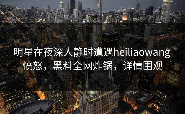 明星在夜深人静时遭遇heiliaowang 愤怒,黑料全网炸锅,详情围观 明星在夜深人静时遭遇heiliaowang 愤怒,黑料全网炸锅,详情围观