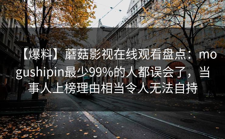 【爆料】蘑菇影视在线观看盘点:mogushipin最少99%的人都误会了,当事人上榜理由相当令人无法自持 【爆料】蘑菇影视在线观看盘点:mogushipin最少99%的人都误会了,当事人上榜理由相当令人无法自持
