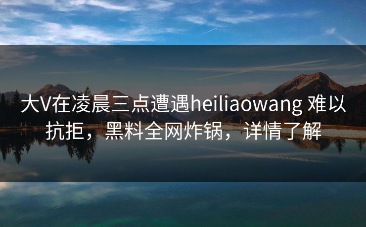 大V在凌晨三点遭遇heiliaowang 难以抗拒，黑料全网炸锅，详情了解
