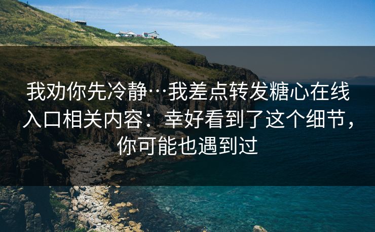 我劝你先冷静…我差点转发糖心在线入口相关内容：幸好看到了这个细节，你可能也遇到过