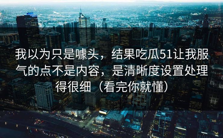 我以为只是噱头，结果吃瓜51让我服气的点不是内容，是清晰度设置处理得很细（看完你就懂）