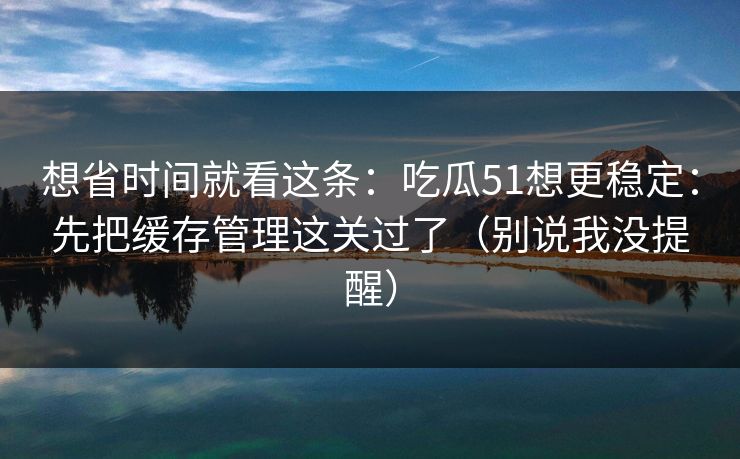 想省时间就看这条：吃瓜51想更稳定：先把缓存管理这关过了（别说我没提醒）