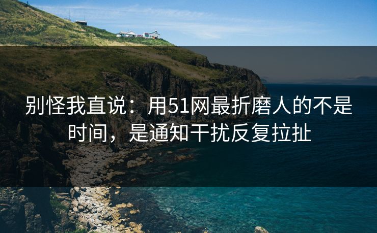 别怪我直说：用51网最折磨人的不是时间，是通知干扰反复拉扯