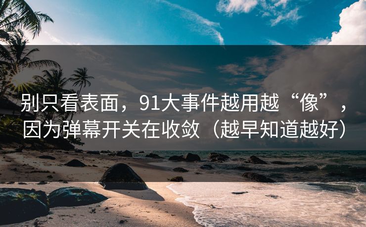 别只看表面，91大事件越用越“像”，因为弹幕开关在收敛（越早知道越好）