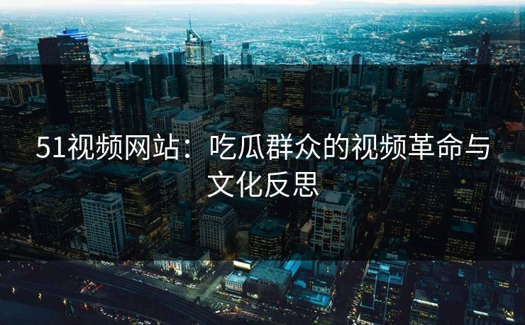 51视频网站：吃瓜群众的视频革命与文化反思